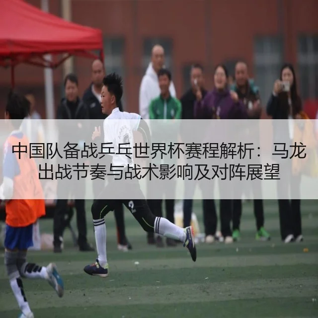 中国队备战乒乓世界杯赛程解析：马龙出战节奏与战术影响及对阵展望